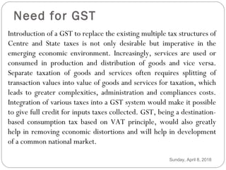 Need for GST
Introduction of a GST to replace the existing multiple tax structures of
Centre and State taxes is not only desirable but imperative in the
emerging economic environment. Increasingly, services are used or
consumed in production and distribution of goods and vice versa.
Separate taxation of goods and services often requires splitting of
transaction values into value of goods and services for taxation, which
leads to greater complexities, administration and compliances costs.
Integration of various taxes into a GST system would make it possible
to give full credit for inputs taxes collected. GST, being a destination-
based consumption tax based on VAT principle, would also greatly
help in removing economic distortions and will help in development
of a common national market.
Sunday, April 8, 2018
 