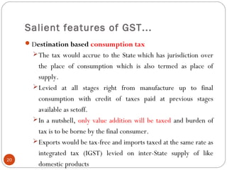 Salient features of GST...
Destination based consumption tax
The tax would accrue to the State which has jurisdiction over
the place of consumption which is also termed as place of
supply.
Levied at all stages right from manufacture up to final
consumption with credit of taxes paid at previous stages
available as setoff.  
In a nutshell, only value addition will be taxed and burden of
tax is to be borne by the final consumer.
Exports would be tax-free and imports taxed at the same rate as
integrated tax (IGST) levied on inter-State supply of like
domestic products
20
 
