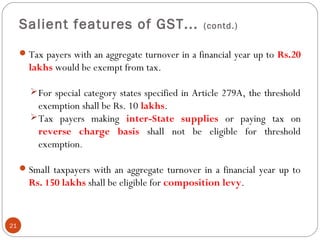 Salient features of GST... (contd.)
Tax payers with an aggregate turnover in a financial year up to Rs.20
lakhs would be exempt from tax.
For special category states specified in Article 279A, the threshold
exemption shall be Rs. 10 lakhs. 
Tax payers making inter-State supplies or paying tax on
reverse charge basis shall not be eligible for threshold
exemption.
Small taxpayers with an aggregate turnover in a financial year up to
Rs. 150 lakhs shall be eligible for composition levy.
21
 