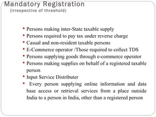 Mandatory Registration
(irrespective of threshold)
 Persons making inter-State taxable supply
 Persons required to pay tax under reverse charge
 Casual and non-resident taxable persons
 E-Commerce operator /Those required to collect TDS
 Persons supplying goods through e-commerce operator
 Persons making supplies on behalf of a registered taxable
person
 Input Service Distributer
 Every person supplying online information and data
base access or retrieval services from a place outside
India to a person in India, other than a registered person
 