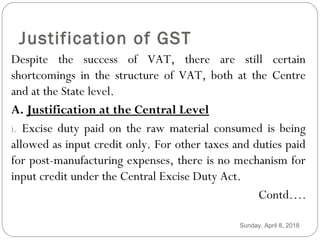 Justification of GST
Despite the success of VAT, there are still certain
shortcomings in the structure of VAT, both at the Centre
and at the State level.
A. Justification at the Central Level
i. Excise duty paid on the raw material consumed is being
allowed as input credit only. For other taxes and duties paid
for post-manufacturing expenses, there is no mechanism for
input credit under the Central Excise Duty Act.
Contd….
Sunday, April 8, 2018
 