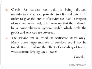 i. adfl
ii. Credit for service tax paid is being allowed
manufacturer/ service provider to a limited extent. In
order to give the credit of service tax paid in respect
of services consumed, it is necessary that there should
be a comprehensive system under which both the
goods and services are covered.
iii. The service tax is levied on restricted items only.
Many other large number of services could not be
taxed. It is to reduce the effect of cascading of taxes,
which means levying tax on taxes.
Contd…
Sunday, April 8, 2018
 