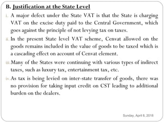 B. Justification at the State Level
i. A major defect under the State VAT is that the State is charging
VAT on the excise duty paid to the Central Government, which
goes against the principle of not levying tax on taxes.
ii. In the present State level VAT scheme, Cenvat allowed on the
goods remains included in the value of goods to be taxed which is
a cascading effect on account of Cenvat element.
iii.Many of the States were continuing with various types of indirect
taxes, such as luxury tax, entertainment tax, etc.
iv.As tax is being levied on inter-state transfer of goods, there was
no provision for taking input credit on CST leading to additional
burden on the dealers.
Sunday, April 8, 2018
 