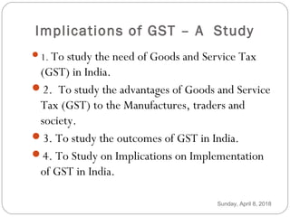 Implications of GST – A Study
1. To study the need of Goods and Service Tax
(GST) in India.
2. To study the advantages of Goods and Service
Tax (GST) to the Manufactures, traders and
society.
3. To study the outcomes of GST in India.
4. To Study on Implications on Implementation
of GST in India.
Sunday, April 8, 2018
 
