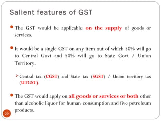 Salient features of GST
The GST would be applicable on the supply of goods or
services.
It would be a single GST on any item out of which 50% will go
to Central Govt and 50% will go to State Govt / Union
Territory.
Central tax (CGST) and State tax (SGST) / Union territory tax
(UTGST).
The GST would apply on all goods or services or both other
than alcoholic liquor for human consumption and five petroleum
products.
29
 
