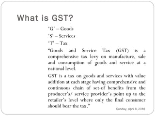 What is GST?
‘G’ – Goods
‘S’ – Services
‘T’ – Tax
“Goods and Service Tax (GST) is a
comprehensive tax levy on manufacture, sale
and consumption of goods and service at a
national level.
GST is a tax on goods and services with value
addition at each stage having comprehensive and
continuous chain of set-of benefits from the
producer’s/ service provider’s point up to the
retailer’s level where only the final consumer
should bear the tax.” Sunday, April 8, 2018
 