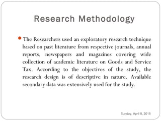 Research Methodology
The Researchers used an exploratory research technique
based on past literature from respective journals, annual
reports, newspapers and magazines covering wide
collection of academic literature on Goods and Service
Tax. According to the objectives of the study, the
research design is of descriptive in nature. Available
secondary data was extensively used for the study.
Sunday, April 8, 2018
 