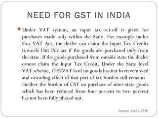 NEED FOR GST IN INDIA
Under VAT system, an input tax set-off is given for
purchases made only within the State. For example under
Goa VAT Act, the dealer can claim the Input Tax Credits
towards Out Put tax if the goods are purchased only from
the state. If the goods purchased from outside state the dealer
cannot claim the Input Tax Credit. Under the State level
VAT scheme, CENVAT load on goods has not been removed
and cascading effect of that part of tax burden still remains.
Further the burden of CST on purchase of inter-state goods
which has been reduced from four percent to two percent
has not been fully phased out.
Sunday, April 8, 2018
 