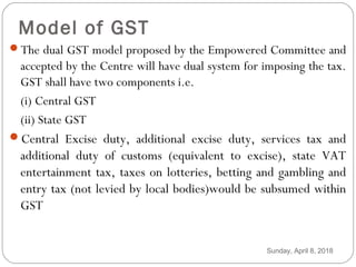 Model of GST
The dual GST model proposed by the Empowered Committee and
accepted by the Centre will have dual system for imposing the tax.
GST shall have two components i.e.
(i) Central GST
(ii) State GST
Central Excise duty, additional excise duty, services tax and
additional duty of customs (equivalent to excise), state VAT
entertainment tax, taxes on lotteries, betting and gambling and
entry tax (not levied by local bodies)would be subsumed within
GST
Sunday, April 8, 2018
 