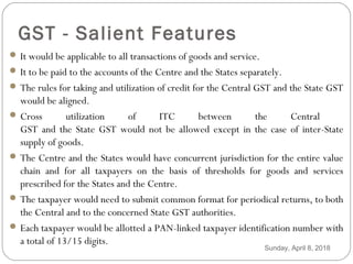 GST - Salient Features
 It would be applicable to all transactions of goods and service.
 It to be paid to the accounts of the Centre and the States separately.
 The rules for taking and utilization of credit for the Central GST and the State GST
would be aligned.
 Cross utilization of ITC between the Central
GST and the State GST would not be allowed except in the case of inter-State
supply of goods.
 The Centre and the States would have concurrent jurisdiction for the entire value
chain and for all taxpayers on the basis of thresholds for goods and services
prescribed for the States and the Centre.
 The taxpayer would need to submit common format for periodical returns, to both
the Central and to the concerned State GST authorities.
 Each taxpayer would be allotted a PAN-linked taxpayer identification number with
a total of 13/15 digits.
Sunday, April 8, 2018
 