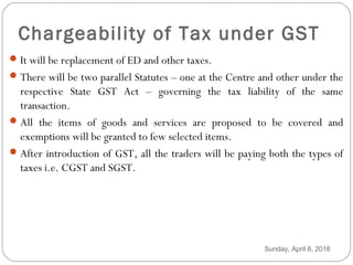 Chargeability of Tax under GST
It will be replacement of ED and other taxes.
There will be two parallel Statutes – one at the Centre and other under the
respective State GST Act – governing the tax liability of the same
transaction.
All the items of goods and services are proposed to be covered and
exemptions will be granted to few selected items.
After introduction of GST, all the traders will be paying both the types of
taxes i.e. CGST and SGST.
Sunday, April 8, 2018
 
