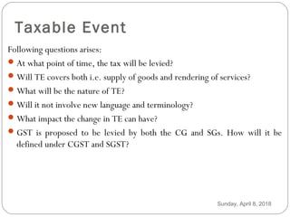 Taxable Event
Following questions arises:
At what point of time, the tax will be levied?
Will TE covers both i.e. supply of goods and rendering of services?
What will be the nature of TE?
Will it not involve new language and terminology?
What impact the change in TE can have?
GST is proposed to be levied by both the CG and SGs. How will it be
defined under CGST and SGST?
Sunday, April 8, 2018
 