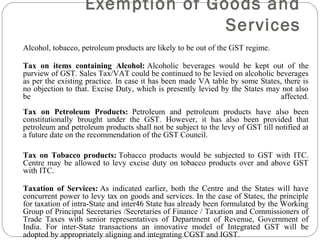 Alcohol, tobacco, petroleum products are likely to be out of the GST regime.
Tax on items containing Alcohol: Alcoholic beverages would be kept out of the
purview of GST. Sales Tax/VAT could be continued to be levied on alcoholic beverages
as per the existing practice. In case it has been made VA table by some States, there is
no objection to that. Excise Duty, which is presently levied by the States may not also
be affected.
Tax on Petroleum Products: Petroleum and petroleum products have also been
constitutionally brought under the GST. However, it has also been provided that
petroleum and petroleum products shall not be subject to the levy of GST till notified at
a future date on the recommendation of the GST Council.
Tax on Tobacco products: Tobacco products would be subjected to GST with ITC.
Centre may be allowed to levy excise duty on tobacco products over and above GST
with ITC.
Taxation of Services: As indicated earlier, both the Centre and the States will have
concurrent power to levy tax on goods and services. In the case of States, the principle
for taxation of intra-State and inter46 State has already been formulated by the Working
Group of Principal Secretaries /Secretaries of Finance / Taxation and Commissioners of
Trade Taxes with senior representatives of Department of Revenue, Government of
India. For inter-State transactions an innovative model of Integrated GST will be
adopted by appropriately aligning and integrating CGST and IGST.
Exemption of Goods and
Services
 