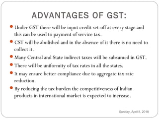 ADVANTAGES OF GST:
Under GST there will be input credit set-off at every stage and
this can be used to payment of service tax.
CST will be abolished and in the absence of it there is no need to
collect it.
Many Central and State indirect taxes will be subsumed in GST.
There will be uniformity of tax rates in all the states.
It may ensure better compliance due to aggregate tax rate
reduction.
By reducing the tax burden the competitiveness of Indian
products in international market is expected to increase.
Sunday, April 8, 2018
 