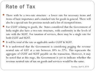 Rate of Tax
 There with be a two-rate structure –a lower rate for necessary items and
items of basic importance and a standard rate for goods in general. There will
also be a special rate for precious metals and a list of exempted items.
 For CGST relating to goods, the States considered that the Government of
India might also have a two-rate structure, with conformity in the levels of
rate with the SGST. For taxation of services, there may be a single rate for
both CGST and SGST.
 It will be total of the rate as applicable under CGST & SGST.
 It is understood that the Government is considering pegging the revenue
neutral rate of GST at a rate between 18% to 22%. This represents the
aggregate of CGST and SGST payable on the transaction. However, it may
be noted that at this stage, the Government is yet to indicate whether the
revenue neutral rate of tax on goods and services would be the same.
Sunday, April 8, 2018
 