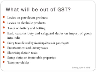 What will be out of GST?
 Levies on petroleum products
 Levies on alcoholic products
 Taxes on lottery and betting
 Basic customs duty and safeguard duties on import of goods
into India
 Entry taxes levied by municipalities or panchayats
 Entertainment and Luxury taxes
 Electricity duties/ taxes
 Stamp duties on immovable properties
 Taxes on vehicles
Sunday, April 8, 2018
 