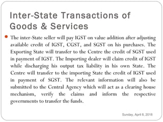 Inter-State Transactions of
Goods & Services
 The inter-State seller will pay IGST on value addition after adjusting
available credit of IGST, CGST, and SGST on his purchases. The
Exporting State will transfer to the Centre the credit of SGST used
in payment of IGST. The Importing dealer will claim credit of IGST
while discharging his output tax liability in his own State. The
Centre will transfer to the importing State the credit of IGST used
in payment of SGST. The relevant information will also be
submitted to the Central Agency which will act as a clearing house
mechanism, verify the claims and inform the respective
governments to transfer the funds.
Sunday, April 8, 2018
 