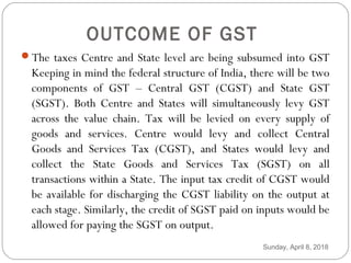OUTCOME OF GST
The taxes Centre and State level are being subsumed into GST
Keeping in mind the federal structure of India, there will be two
components of GST – Central GST (CGST) and State GST
(SGST). Both Centre and States will simultaneously levy GST
across the value chain. Tax will be levied on every supply of
goods and services. Centre would levy and collect Central
Goods and Services Tax (CGST), and States would levy and
collect the State Goods and Services Tax (SGST) on all
transactions within a State. The input tax credit of CGST would
be available for discharging the CGST liability on the output at
each stage. Similarly, the credit of SGST paid on inputs would be
allowed for paying the SGST on output.
Sunday, April 8, 2018
 