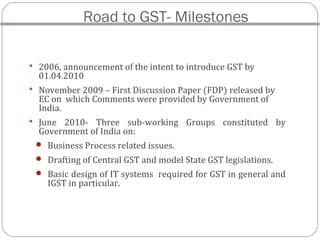 Road to GST- Milestones
 2006, announcement of the intent to introduce GST by
01.04.2010
 November 2009 – First Discussion Paper (FDP) released by
EC on which Comments were provided by Government of
India.
 June 2010- Three sub-working Groups constituted by
Government of India on:
 Business Process related issues.
 Drafting of Central GST and model State GST legislations.
 Basic design of IT systems required for GST in general and
IGST in particular.
 