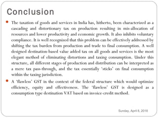 Conclusion
 The taxation of goods and services in India has, hitherto, been characterized as a
cascading and distortionary tax on production resulting in mis-allocation of
resources and lower productivity and economic growth. It also inhibits voluntary
compliance. It is well recognized that this problem can be effectively addressed by
shifting the tax burden from production and trade to final consumption. A well
designed destination-based value added tax on all goods and services is the most
elegant method of eliminating distortions and taxing consumption. Under this
structure, all different stages of production and distribution can be interpreted as
a mere tax pass-through, and the tax essentially ‘sticks’ on final consumption
within the taxing jurisdiction.
 A ‘flawless’ GST in the context of the federal structure which would optimize
efficiency, equity and effectiveness. The ‘flawless’ GST is designed as a
consumption type destination VAT based on invoice-credit method.
Sunday, April 8, 2018
 