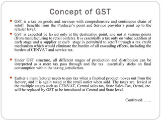  GST is a tax on goods and services with comprehensive and continuous chain of
setoff benefits from the Producer’s point and Service provider’s point up to the
retailer level.
 GST is expected be levied only at the destination point, and not at various points
(from manufacturing to retail outlets). It is essentially a tax only on value addition at
each stage and a supplier at each stage is permitted to setoff through a tax credit
mechanism which would eliminate the burden of all cascading effects, including the
burden of CENVAT and service tax.
 Under GST structure, all different stages of production and distribution can be
interpreted as a mere tax pass through and the tax essentially sticks on final
consumption within the taxing jurisdiction.
 Earlier a manufacturer needs to pay tax when a finished product moves out from the
factory, and it is again taxed at the retail outlet when sold. The taxes are levied at
the multiple stages such as CENVAT, Central sales tax, State Sales Tax, Octroi, etc.
will be replaced by GST to be introduced at Central and State level.
Continued…….
Concept of GST
 