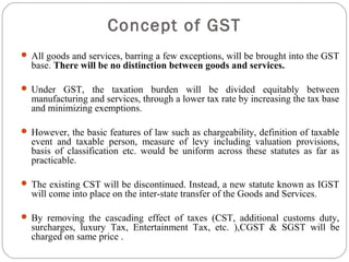  All goods and services, barring a few exceptions, will be brought into the GST
base. There will be no distinction between goods and services.
 Under GST, the taxation burden will be divided equitably between
manufacturing and services, through a lower tax rate by increasing the tax base
and minimizing exemptions.
 However, the basic features of law such as chargeability, definition of taxable
event and taxable person, measure of levy including valuation provisions,
basis of classification etc. would be uniform across these statutes as far as
practicable.
 The existing CST will be discontinued. Instead, a new statute known as IGST
will come into place on the inter-state transfer of the Goods and Services.
 By removing the cascading effect of taxes (CST, additional customs duty,
surcharges, luxury Tax, Entertainment Tax, etc. ),CGST & SGST will be
charged on same price .
Concept of GST
 