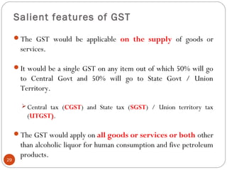 Salient features of GST
The GST would be applicable on the supply of goods or
services.
It would be a single GST on any ...