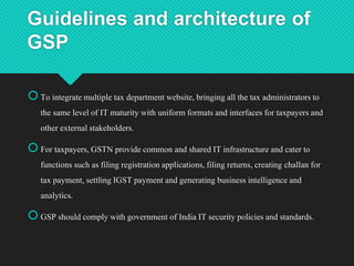 Guidelines and architecture of
GSP
To integratemultiple tax department website, bringing all the tax administrators to
the same level of IT maturity with uniform formats and interfacesfor taxpayersand
other external stakeholders.
For taxpayers,GSTN provide common and shared IT infrastructure and cater to
functions such as filing registrationapplications,filing returns,creating challan for
tax payment, settlingIGST payment and generating businessintelligence and
analytics.
GSP should comply with government of India IT securitypolicies and standards.
 