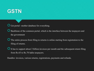 GSTN
Gst portal –mother databasefor everything.
Backbone of the common portal, which is the interfacebetween the taxpayers and
the government
The entire processfrom filing to returns is online starting from registration to the
filing of returns.
It has to support about 3 billion invoices per month and the subsequent return filing
from Rs.65 to Rs.70 lakhs taxpayers.
Handles- invoices, various returns, registrations,payments and refunds.
 