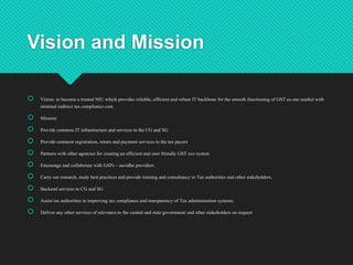 Vision and Mission
 Vision: to become a trusted NIU which provides reliable, efficient and robust IT backbone for the smooth functioning of GST as one market with
minimal indirect tax compliance cost.
 Mission:
 Provide common IT infrastructure and services to the CG and SG
 Provide common registration, return and payment services to the tax payers
 Partners with other agencies for creating an efficient and user friendly GST eco system
 Encourage and collaborate with GSPs – suvidha providers.
 Carry out research, study best practices and provide training and consultancy to Tax authorities and other stakeholders.
 Backend services to CG and SG
 Assist tax authorities in improving tax compliance and transparency of Tax administration systems.
 Deliver any other services of relevance to the central and state government and other stakeholders on request
 