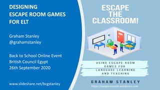 DESIGNING
ESCAPE ROOM GAMES
FOR ELT
Graham Stanley
@grahamstanley
Back to School Online Event
British Council Egypt
26th September 2020
www.slideshare.net/bcgstanley
https://escaperoomelt.wordpress.com
 