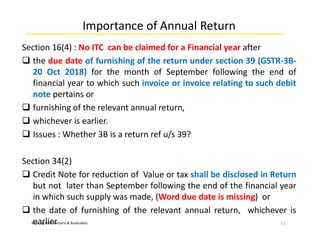 M/s. Jignesh Kansara & Associates
Importance of Annual Return
Section 16(4) : No ITC can be claimed for a Financial year after
 the due date of furnishing of the return under section 39 (GSTR-3B-
20 Oct 2018) for the month of September following the end of
financial year to which such invoice or invoice relating to such debit
note pertains or
 furnishing of the relevant annual return,
 whichever is earlier.
 Issues : Whether 3B is a return ref u/s 39?
Section 34(2)
 Credit Note for reduction of Value or tax shall be disclosed in Return
but not later than September following the end of the financial year
in which such supply was made, (Word due date is missing) or
 the date of furnishing of the relevant annual return, whichever is
earlier 11
 