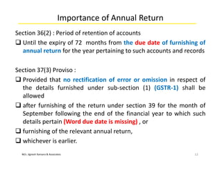 M/s. Jignesh Kansara & Associates
Importance of Annual Return
Section 36(2) : Period of retention of accounts
 Until the expiry of 72 months from the due date of furnishing of
annual return for the year pertaining to such accounts and records
Section 37(3) Proviso :
 Provided that no rectification of error or omission in respect of
the details furnished under sub-section (1) (GSTR-1) shall be
allowed
 after furnishing of the return under section 39 for the month of
September following the end of the financial year to which such
details pertain (Word due date is missing) , or
 furnishing of the relevant annual return,
 whichever is earlier.
12
 