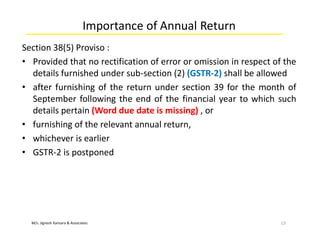 M/s. Jignesh Kansara & Associates
Importance of Annual Return
Section 38(5) Proviso :
• Provided that no rectification of error or omission in respect of the
details furnished under sub-section (2) (GSTR-2) shall be allowed
• after furnishing of the return under section 39 for the month of
September following the end of the financial year to which such
details pertain (Word due date is missing) , or
• furnishing of the relevant annual return,
• whichever is earlier
• GSTR-2 is postponed
13
 