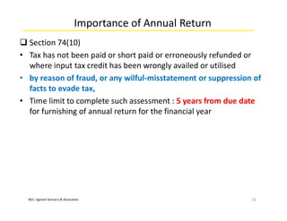 M/s. Jignesh Kansara & Associates
Importance of Annual Return
 Section 74(10)
• Tax has not been paid or short paid or erroneously refunded or
where input tax credit has been wrongly availed or utilised
• by reason of fraud, or any wilful-misstatement or suppression of
facts to evade tax,
• Time limit to complete such assessment : 5 years from due date
for furnishing of annual return for the financial year
16
 