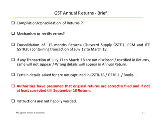 M/s. Jignesh Kansara & Associates
GST Annual Returns - Brief
 Compilation/consolidation of Returns ?
 Mechanism to rectify errors?
 Consolidation of 15 months Returns (Outward Supply GSTR1, RCM and ITC
GSTR3B) containing transaction of July 17 to March 18.
 If any Transaction of July 17 to March 18 are not disclosed / rectified in Returns,
same will not appear / Wrong details will appear in Annual Return.
 Certain details asked for are not captured in GSTR-3B / GSTR-1 / Books.
 Authorities have presumed that original returns are correctly filed and if not
at least corrected till September 18 Return.
 Instructions are not happily worded.
17
 