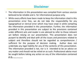 M/s. Jignesh Kansara & Associates
Disclaimer
• The information in this presentation was compiled from various sources
believed to be reliable and is for informational purpose only.
• While every efforts have been made to keep the information cited in this
presentation error free, we do not take the responsibility for any
typographical or clerical error which may have crept in while compiling
the information provided in this presentation. Further, the information
provided in this presentation are subject to the provisions contained
under different acts and reader is are advised to refer to those relevant
act before relying on our presentation. This presentation does not
purport to identify and deal with all the issues and provisions related to
subject and therefore should not be regarded as comprehensive /
sufficient for the purpose of decision making. Author does not
undertake any legal liability for any of the contents of this presentation.
The information provided is not, nor is it intended to be an advice on
any matter and should not be relied on as such. Professional advise must
be sought before taking any action on any of the information contained
in it.
 