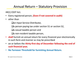M/s. Jignesh Kansara & Associates
Annual Return – Statutory Provision
44(1) CGST Act.
• Every registered person, (Even if not covered in audit)
• other than
an Input Service Distributor,
a person paying tax under section 51 or section 52,
a casual taxable person and
a non-resident taxable person,
• shall furnish an annual return for every financial year electronically
in such form and manner as may be prescribed
• on or before the thirty-first day of December following the end of
such financial year.
• No Turnover Threshold for furnishing Annual Return.
Slide 4
 