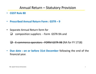 M/s. Jignesh Kansara & Associates
Annual Return – Statutory Provision
• CGST Rule 80
• Prescribed Annual Return Form : GSTR – 9
• Separate Annual Return form for
 composition suppliers - Form GSTR-9A and
 E-commerce operators - FORM GSTR-9B (NA for FY 1718)
• Due date : on or before 31st December following the end of the
financial year.
5
 