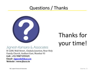 M/s. Jignesh Kansara & Associates
Questions / Thanks
Slide No. 72
Thanks for
your time!Jignesh Kansara & Associates
B-1208, Wall Street , Chakala Junction, Near Holy
Family Church, Andheri East, Mumbai 93
Cell : +91 9987199329
Email : jignesh@jkaca.in
Website : www.jkaca.in
 