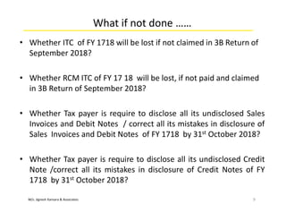 M/s. Jignesh Kansara & Associates
What if not done ……
• Whether ITC of FY 1718 will be lost if not claimed in 3B Return of
September 2018?
• Whether RCM ITC of FY 17 18 will be lost, if not paid and claimed
in 3B Return of September 2018?
• Whether Tax payer is require to disclose all its undisclosed Sales
Invoices and Debit Notes / correct all its mistakes in disclosure of
Sales Invoices and Debit Notes of FY 1718 by 31st October 2018?
• Whether Tax payer is require to disclose all its undisclosed Credit
Note /correct all its mistakes in disclosure of Credit Notes of FY
1718 by 31st October 2018?
9
 