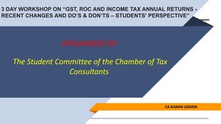 ORGANISED BY
The Student Committee of the Chamber of Tax
Consultants
CA KARAN LODAYA
3 DAY WORKSHOP ON “GST, ROC AND INCOME TAX ANNUAL RETURNS -
RECENT CHANGES AND DO’S & DON’TS – STUDENTS' PERSPECTIVE”
 