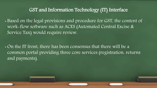 GST and Information Technology (IT) Interface
• Based on the legal provisions and procedure for GST, the content of
work-flow software such as ACES (Automated Central Excise &
Service Tax) would require review.
• On the IT front, there has been consensus that there will be a
common portal providing three core services (registration, returns
and payments).
 