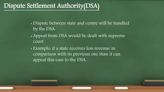 Dispute Settlement Authority(DSA)
• Dispute between state and centre will be handled
by the DSA.
• Appeal from DSA would be dealt with supreme
court.
• Example: if a state receives less revenue in
comparison with its previous one than it can
appeal this case to the DSA.
 