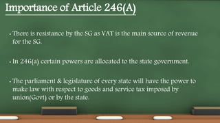 Importance of Article 246(A)
• There is resistance by the SG as VAT is the main source of revenue
for the SG.
• In 246(a) certain powers are allocated to the state government.
• The parliament & legislature of every state will have the power to
make law with respect to goods and service tax imposed by
union(Govt) or by the state.
 