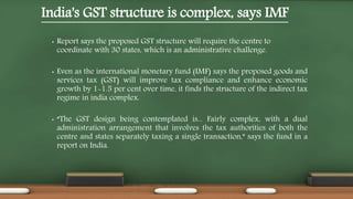 India's GST structure is complex, says IMF
• Report says the proposed GST structure will require the centre to
coordinate with 30 states, which is an administrative challenge.
• Even as the international monetary fund (IMF) says the proposed goods and
services tax (GST) will improve tax compliance and enhance economic
growth by 1-1.5 per cent over time, it finds the structure of the indirect tax
regime in india complex.
• “The GST design being contemplated is... Fairly complex, with a dual
administration arrangement that involves the tax authorities of both the
centre and states separately taxing a single transaction,” says the fund in a
report on India.
 