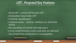 GST : Proposed Key Features
Dual GST : central GST & state GST
Destination based state GST
Uniform classification
Uniform forms – returns, challans ( in electronic
mode)
No cascading of central and state taxes
Cross credit between centre and state not allowed
Tax levied from production to consumption
 