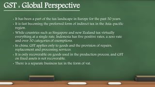 GST : Global Perspective
• It has been a part of the tax landscape in Europe for the past 50 years.
• It is fast becoming the preferred form of indirect tax in the Asia-pacific
region.
• While countries such as Singapore and new Zealand tax virtually
everything at a single rate, Indonesia has five positive rates, a zero rate
and over 30 categories of exemptions.
• In china, GST applies only to goods and the provision of repairs,
replacement and processing services.
• It is only recoverable on goods used in the production process, and GST
on fixed assets is not recoverable.
• There is a separate business tax in the form of vat.
 