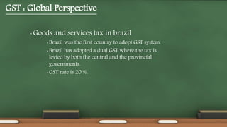 GST : Global Perspective
• Goods and services tax in brazil
• Brazil was the first country to adopt GST system.
• Brazil has adopted a dual GST where the tax is
levied by both the central and the provincial
governments.
• GST rate is 20 %.
 