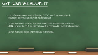 GST- CAN WE ADOPT IT
• An information network allowing GST Council to cross-check
payment information should be developed.
• What is needed is an IT system like the Tax Information Network
(TIN), where the TDS or the vat credit is recorded in a central database.
• Paper bills and fraud to be largely eliminated.
 